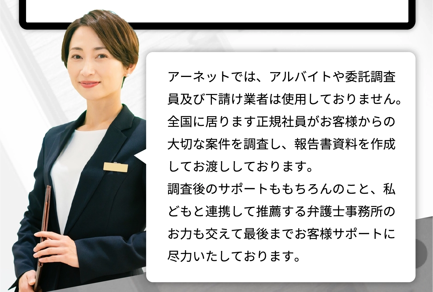 アーネットでは、アルバイトや委託調査員及び下請け業者は使用しておりません。護士事務所のお力も交えて最後までお客様サポートに尽力いたしております。 