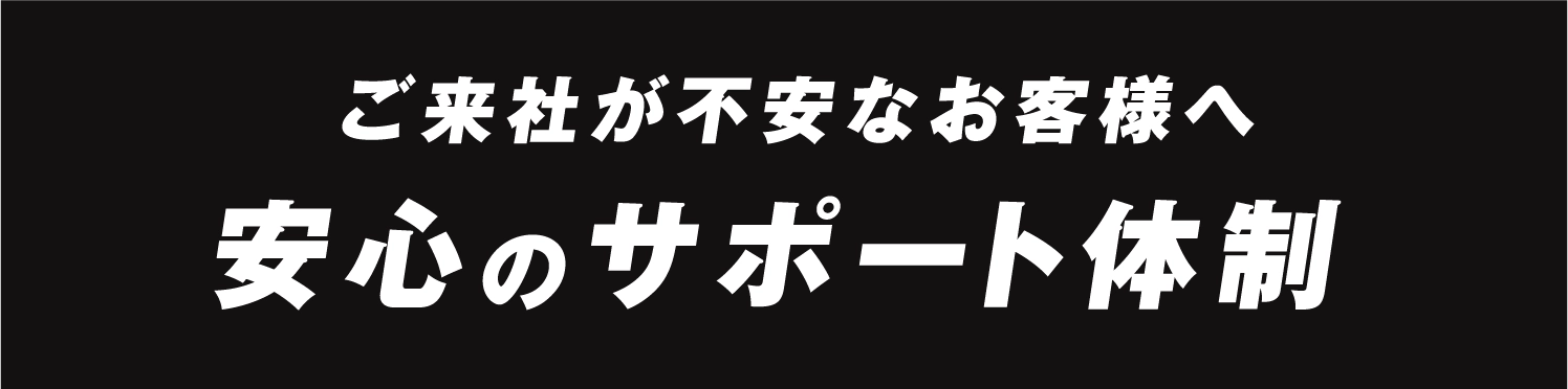 ご来社が不安なお客様へ。安心のサポート体制